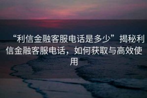 “利信金融客服電話(huà)是多少”揭秘利信金融客服電話(huà)，如何獲取與高效使用