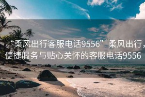 “柔風(fēng)出行客服電話(huà)9556”柔風(fēng)出行，便捷服務(wù)與貼心關(guān)懷的客服電話(huà)9556