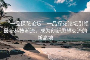 “一品探花論壇”一品探花論壇引領(lǐng)最新科技潮流，成為創(chuàng  )新思想交流的新高地