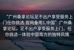 “廣州桑拿論壇足不出戶(hù)享受服務(wù)上門(mén)任你挑選.官網(wǎng)備用1.中國”廣州桑拿論壇，足不出戶(hù)享受服務(wù)上門(mén)，任你挑選—體驗中國南方的獨特風(fēng)情