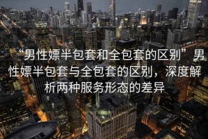 “男性嫖半包套和全包套的區別”男性嫖半包套與全包套的區別，深度解析兩種服務(wù)形態(tài)的差異
