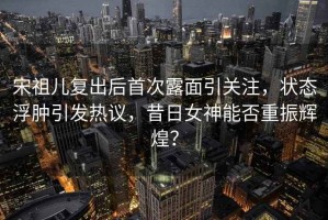 宋祖兒復出后首次露面引關(guān)注，狀態(tài)浮腫引發(fā)熱議，昔日女神能否重振輝煌？