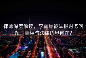 律師深度解讀，李雪琴被舉報財務(wù)問(wèn)題，真相與法律邊界何在？