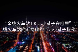 “余姚火車(chē)站100元小巷子在哪里”余姚火車(chē)站附近隱秘的百元小巷子探秘