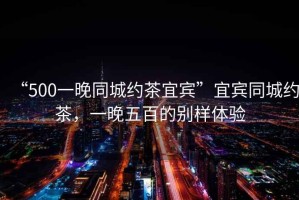 “500一晚同城約茶宜賓”宜賓同城約茶，一晚五百的別樣體驗
