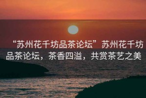 “蘇州花千坊品茶論壇”蘇州花千坊品茶論壇，茶香四溢，共賞茶藝之美