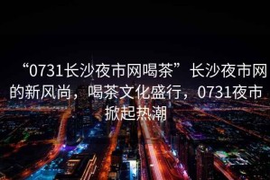 “0731長(cháng)沙夜市網(wǎng)喝茶”長(cháng)沙夜市網(wǎng)的新風(fēng)尚，喝茶文化盛行，0731夜市掀起熱潮