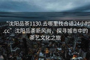 “沈陽(yáng)品茶1130.去哪里找合適24小時(shí).cc”沈陽(yáng)品茶新風(fēng)尚，探尋城市中的茶藝文化之旅