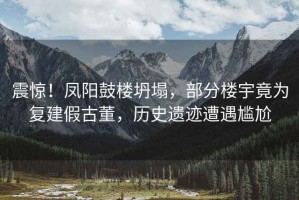 震驚！鳳陽(yáng)鼓樓坍塌，部分樓宇竟為復建假古董，歷史遺跡遭遇尷尬