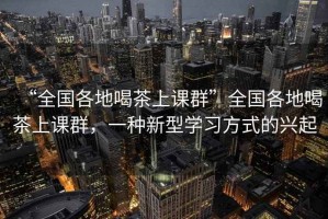 “全國各地喝茶上課群”全國各地喝茶上課群，一種新型學(xué)習方式的興起