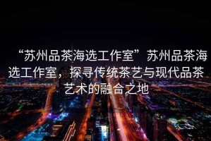 “蘇州品茶海選工作室”蘇州品茶海選工作室，探尋傳統茶藝與現代品茶藝術(shù)的融合之地