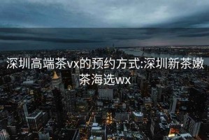 深圳高端茶vx的預約方式:深圳新茶嫩茶海選wx