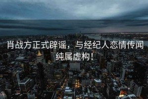 肖戰方正式辟謠，與經(jīng)紀人戀情傳聞純屬虛構！