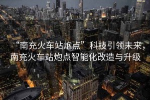 “南充火車(chē)站炮點(diǎn)”科技引領(lǐng)未來(lái)，南充火車(chē)站炮點(diǎn)智能化改造與升級