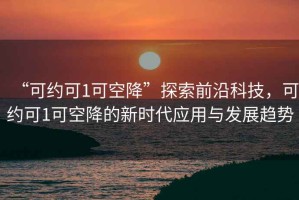“可約可1可空降”探索前沿科技，可約可1可空降的新時(shí)代應用與發(fā)展趨勢