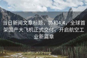 當日新聞文章標題，協(xié)和4.4，全球首架?chē)a(chǎn)大飛機正式交付，開(kāi)啟航空工業(yè)新篇章