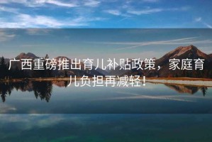 廣西重磅推出育兒補貼政策，家庭育兒負擔再減輕！