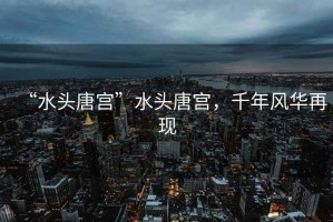 “水頭唐宮”水頭唐宮，千年風(fēng)華再現