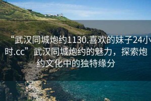 “武漢同城炮約1130.喜歡的妹子24小時(shí).cc”武漢同城炮約的魅力，探索炮約文化中的獨特緣分