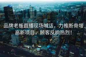 品牌老板直播現場(chǎng)喊話(huà)，力推斷骨增高新項目，顧客反響熱烈！