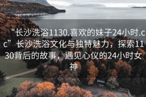 “長(cháng)沙洗浴1130.喜歡的妹子24小時(shí).cc”長(cháng)沙洗浴文化與獨特魅力，探索1130背后的故事，遇見(jiàn)心儀的24小時(shí)女神