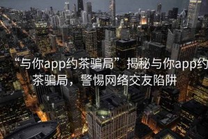“與你app約茶騙局”揭秘與你app約茶騙局，警惕網(wǎng)絡(luò )交友陷阱
