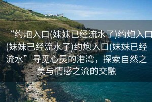“約炮入口(妹妹已經(jīng)流水了)約炮入口(妹妹已經(jīng)流水了)約炮入口(妹妹已經(jīng)流水”尋覓心靈的港灣，探索自然之美與情感之流的交融