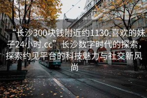 “長(cháng)沙300塊錢(qián)附近約1130.喜歡的妹子24小時(shí).cc”長(cháng)沙數字時(shí)代的探索，探索約見(jiàn)平臺的科技魅力與社交新風(fēng)尚