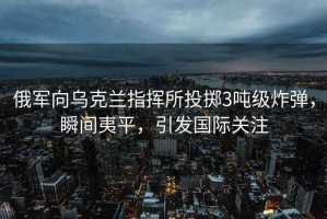 俄軍向烏克蘭指揮所投擲3噸級炸彈，瞬間夷平，引發(fā)國際關(guān)注
