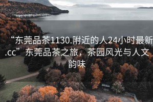 “東莞品茶1130.附近的人24小時(shí)最新.cc”東莞品茶之旅，茶園風(fēng)光與人文韻味