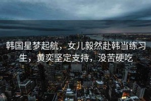 韓國星夢(mèng)起航，女兒毅然赴韓當練習生，黃奕堅定支持，沒(méi)苦硬吃