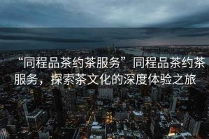 “同程品茶約茶服務(wù)”同程品茶約茶服務(wù)，探索茶文化的深度體驗之旅