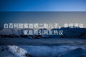 白百何甜蜜首曬二胎兒子，幸福滿(mǎn)溢家庭照引網(wǎng)友熱議