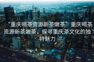“重慶喝茶資源新茶嫩茶”重慶喝茶資源新茶嫩茶，探尋重慶茶文化的獨特魅力
