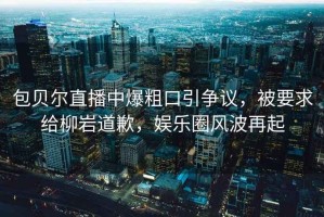 包貝爾直播中爆粗口引爭議，被要求給柳巖道歉，娛樂(lè )圈風(fēng)波再起