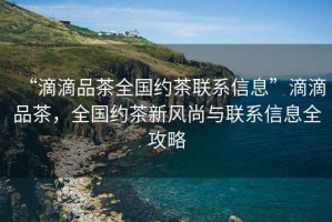 “滴滴品茶全國約茶聯(lián)系信息”滴滴品茶，全國約茶新風(fēng)尚與聯(lián)系信息全攻略