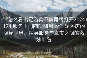 “怎么看出足浴賣(mài)不賣(mài)再線(xiàn)打開(kāi)20241124.服務(wù)上門(mén)隨叫隨到.cc”足浴店的隱秘世界，探尋服務(wù)與真實(shí)之間的微妙平衡