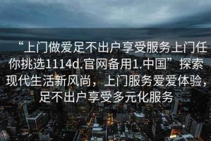 “上門(mén)做愛(ài)足不出戶(hù)享受服務(wù)上門(mén)任你挑選1114d.官網(wǎng)備用1.中國”探索現代生活新風(fēng)尚，上門(mén)服務(wù)愛(ài)愛(ài)體驗，足不出戶(hù)享受多元化服務(wù)