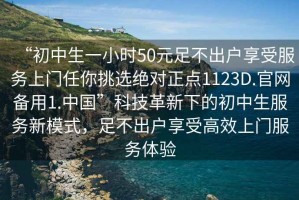 “初中生一小時(shí)50元足不出戶(hù)享受服務(wù)上門(mén)任你挑選絕對正點(diǎn)1123D.官網(wǎng)備用1.中國”科技革新下的初中生服務(wù)新模式，足不出戶(hù)享受高效上門(mén)服務(wù)體驗