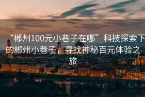 “郴州100元小巷子在哪”科技探索下的郴州小巷子，尋找神秘百元體驗之旅