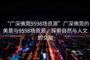“廣深佛莞9598場(chǎng)資源”廣深佛莞的美景與9598場(chǎng)資源，探索自然與人文的交融