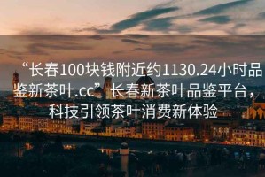 “長(cháng)春100塊錢(qián)附近約1130.24小時(shí)品鑒新茶葉.cc”長(cháng)春新茶葉品鑒平臺，科技引領(lǐng)茶葉消費新體驗