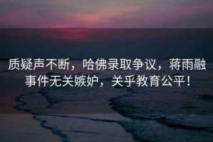 質(zhì)疑聲不斷，哈佛錄取爭議，蔣雨融事件無(wú)關(guān)嫉妒，關(guān)乎教育公平！