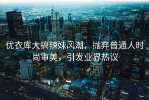 優(yōu)衣庫大搞辣妹風(fēng)潮，拋棄普通人時(shí)尚審美，引發(fā)業(yè)界熱議