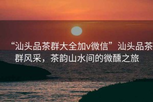 “汕頭品茶群大全加v微信”汕頭品茶群風(fēng)采，茶韻山水間的微醺之旅