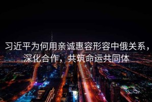 習近平為何用親誠惠容形容中俄關(guān)系，深化合作，共筑命運共同體