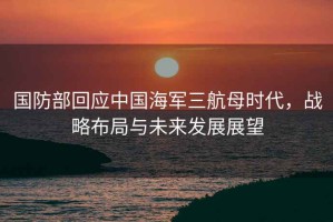國防部回應中國海軍三航母時(shí)代，戰略布局與未來(lái)發(fā)展展望