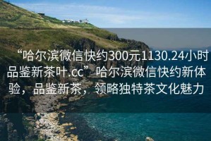 “哈爾濱微信快約300元1130.24小時(shí)品鑒新茶葉.cc”哈爾濱微信快約新體驗，品鑒新茶，領(lǐng)略獨特茶文化魅力