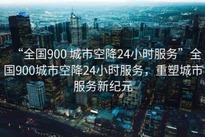 “全國900 城市空降24小時(shí)服務(wù)”全國900城市空降24小時(shí)服務(wù)，重塑城市服務(wù)新紀元