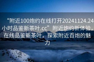 “附近100炮約在線(xiàn)打開(kāi)20241124.24小時(shí)品鑒新茶葉.cc”附近炮約新體驗，在線(xiàn)品鑒新茶葉，探索附近百炮的魅力